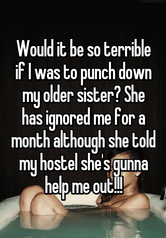 Would it be so terrible if I was to punch down my older sister? She has ignored me for a month although she told my hostel she's gunna help me out!!!