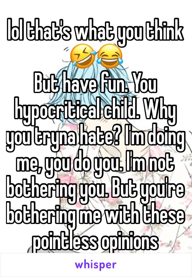 lol that's what you think 🤣😂 
But have fun. You hypocritical child. Why you tryna hate? I'm doing me, you do you. I'm not bothering you. But you're bothering me with these pointless opinions