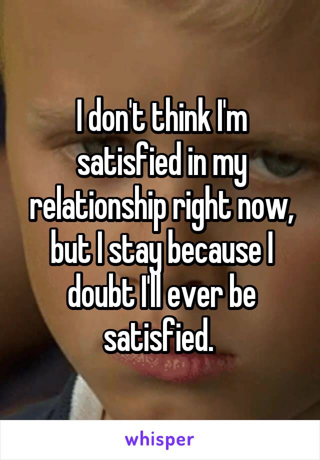 I don't think I'm satisfied in my relationship right now, but I stay because I doubt I'll ever be satisfied. 
