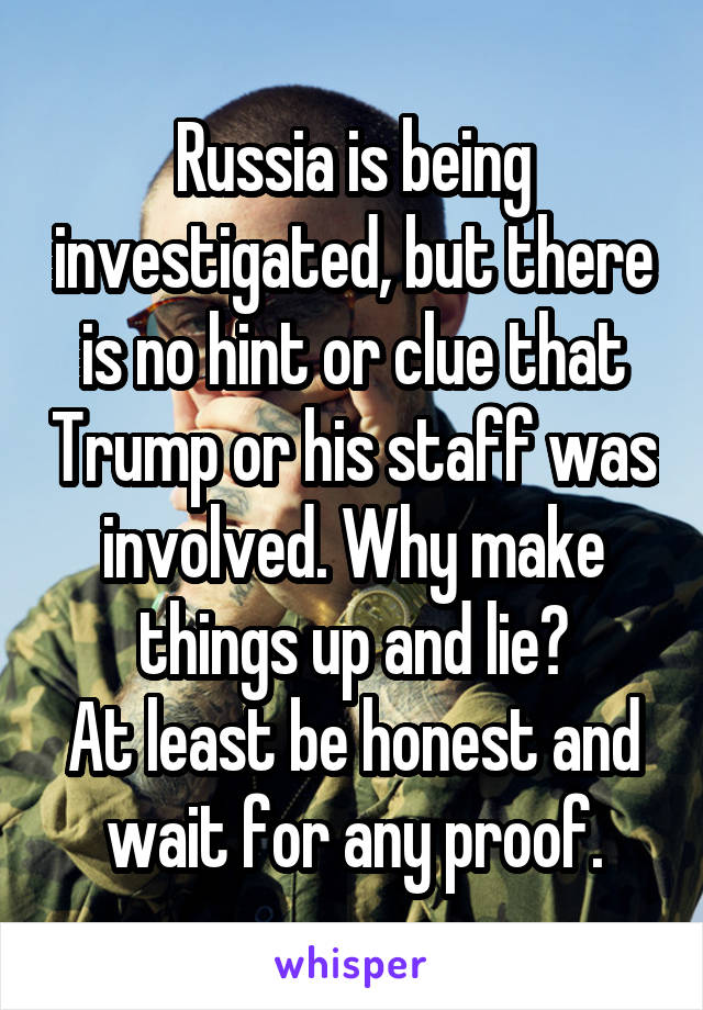 Russia is being investigated, but there is no hint or clue that Trump or his staff was involved. Why make things up and lie?
At least be honest and wait for any proof.