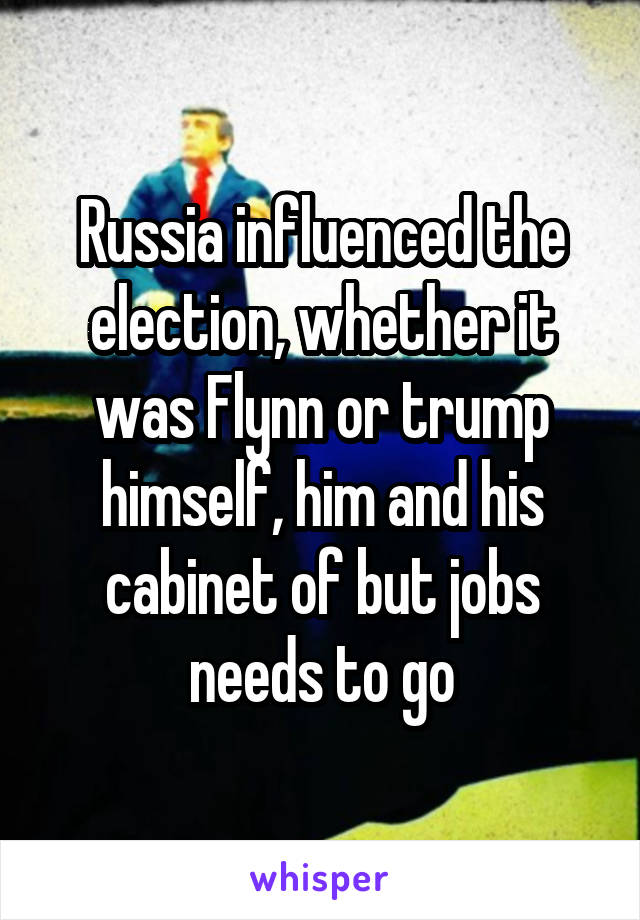 Russia influenced the election, whether it was Flynn or trump himself, him and his cabinet of but jobs needs to go