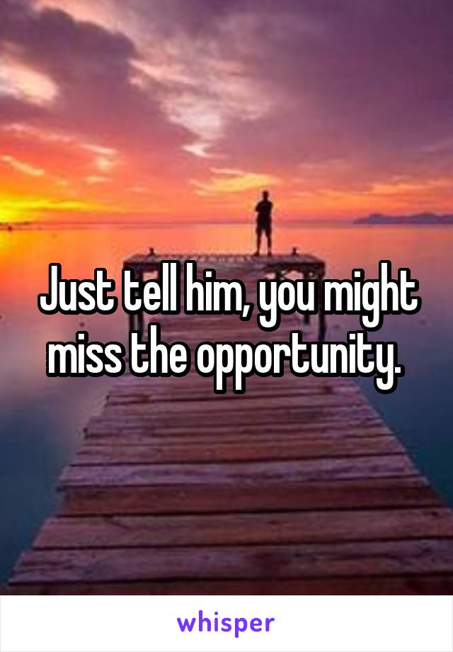 Just tell him, you might miss the opportunity. 