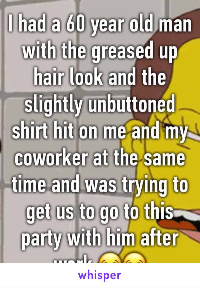 I had a 60 year old man with the greased up hair look and the slightly unbuttoned shirt hit on me and my coworker at the same time and was trying to get us to go to this party with him after work 😂😂