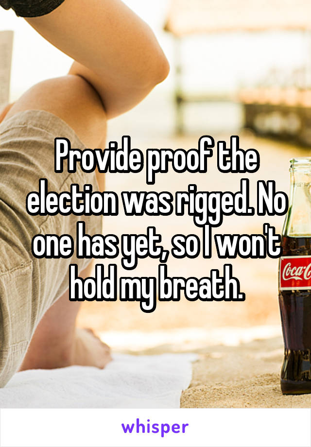 Provide proof the election was rigged. No one has yet, so I won't hold my breath.