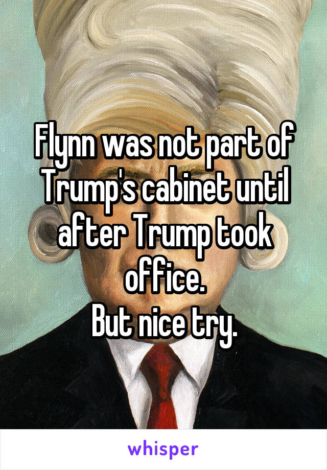 Flynn was not part of Trump's cabinet until after Trump took office.
But nice try.