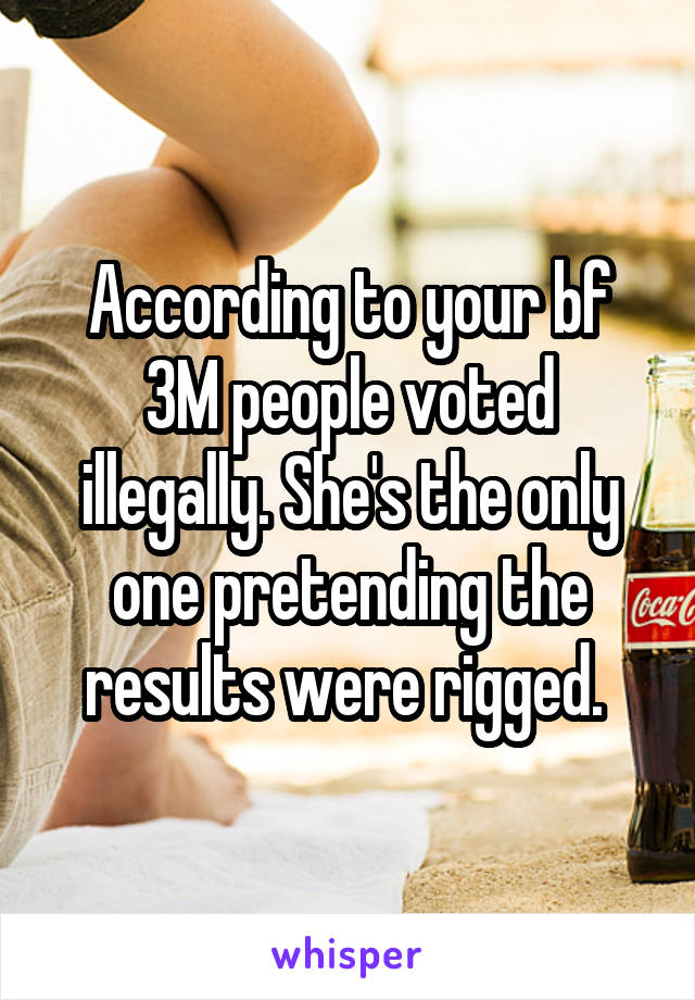 According to your bf 3M people voted illegally. She's the only one pretending the results were rigged. 