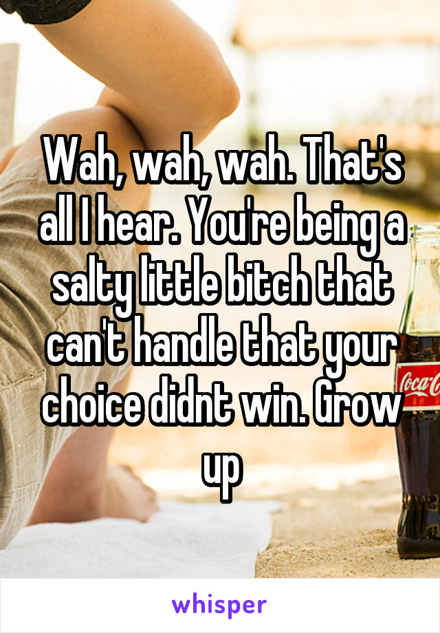 Wah, wah, wah. That's all I hear. You're being a salty little bitch that can't handle that your choice didnt win. Grow up