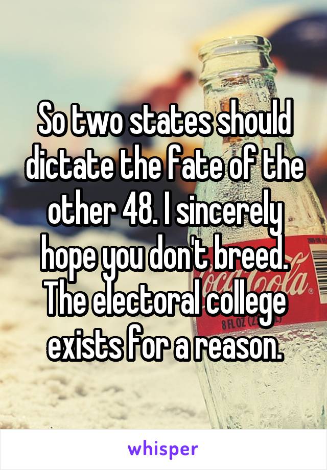 So two states should dictate the fate of the other 48. I sincerely hope you don't breed. The electoral college exists for a reason.