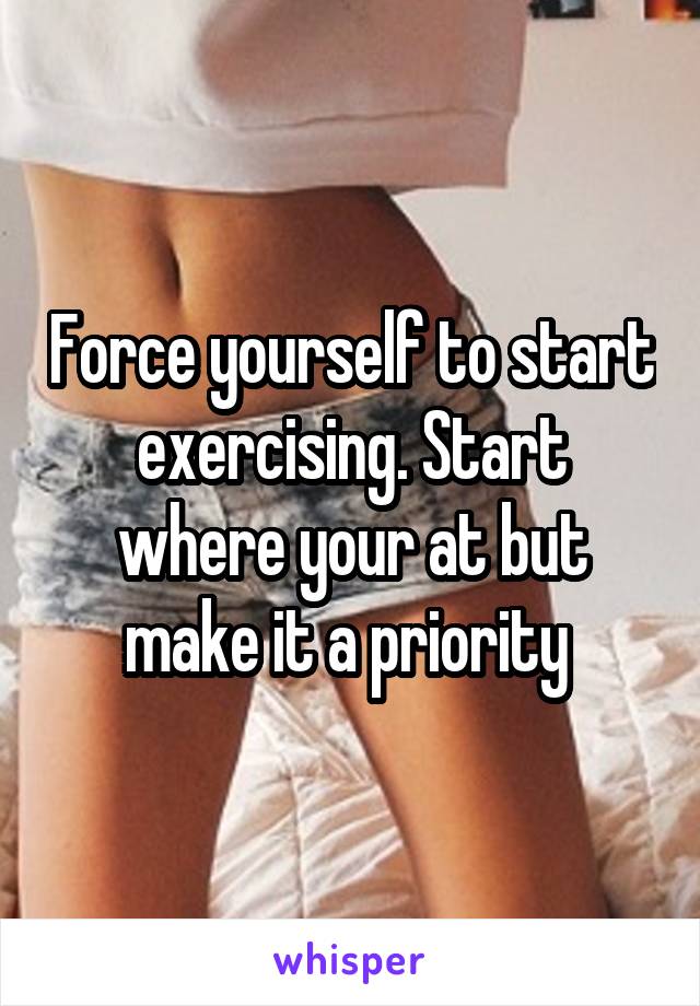 Force yourself to start exercising. Start where your at but make it a priority 