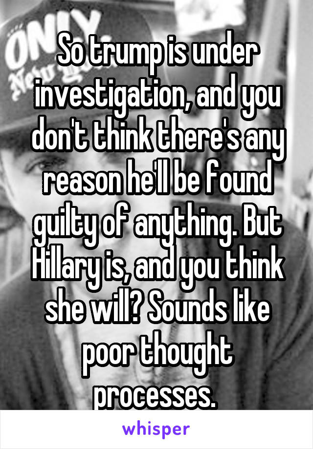 So trump is under investigation, and you don't think there's any reason he'll be found guilty of anything. But Hillary is, and you think she will? Sounds like poor thought processes. 