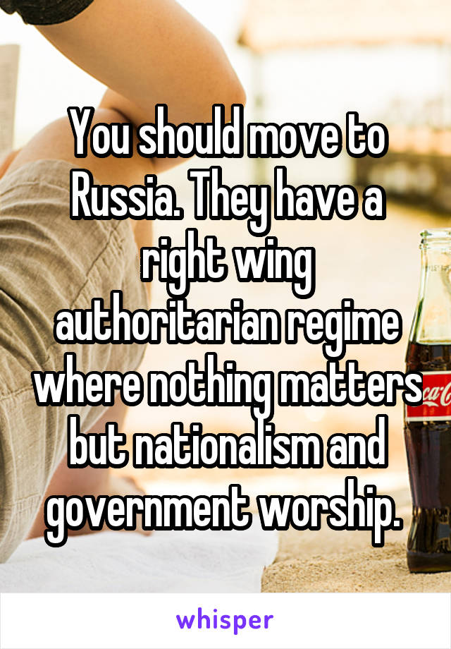 You should move to Russia. They have a right wing authoritarian regime where nothing matters but nationalism and government worship. 