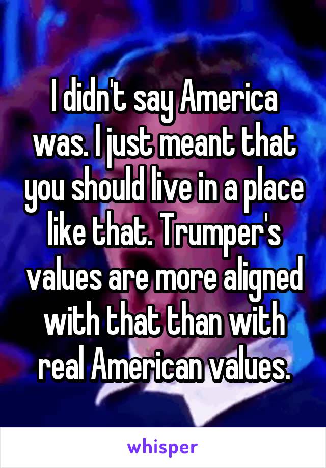 I didn't say America was. I just meant that you should live in a place like that. Trumper's values are more aligned with that than with real American values.