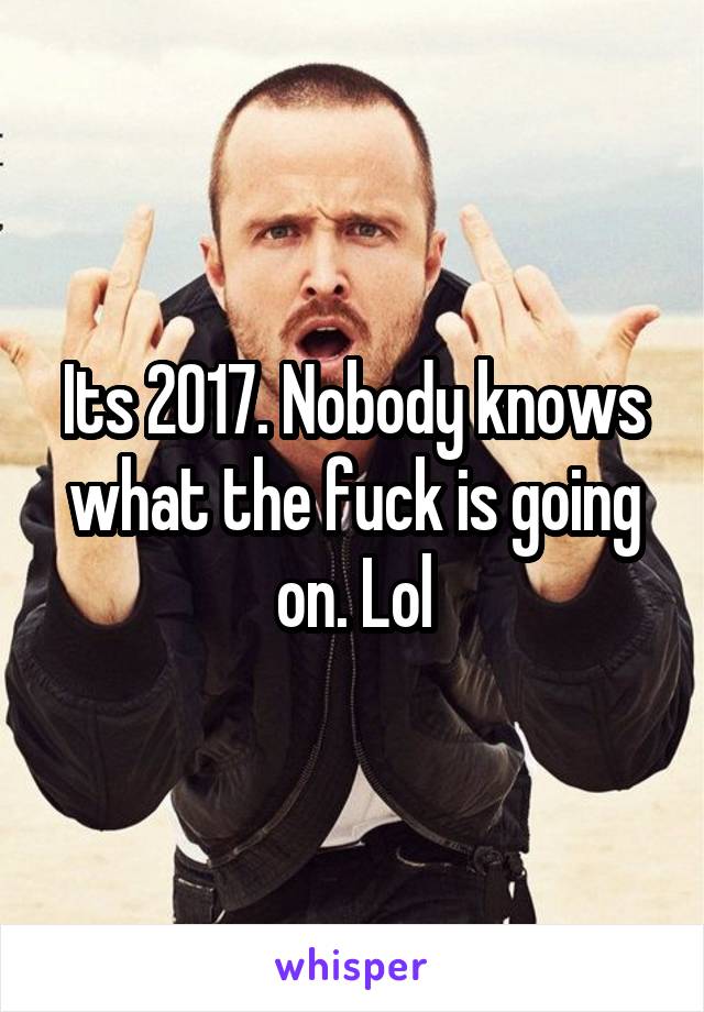 Its 2017. Nobody knows what the fuck is going on. Lol