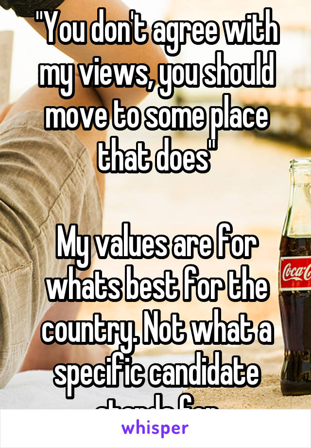 "You don't agree with my views, you should move to some place that does"

My values are for whats best for the country. Not what a specific candidate stands for