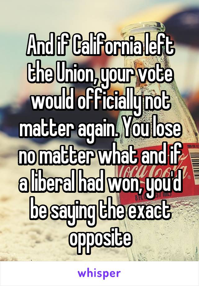 And if California left the Union, your vote would officially not matter again. You lose no matter what and if a liberal had won, you'd be saying the exact opposite