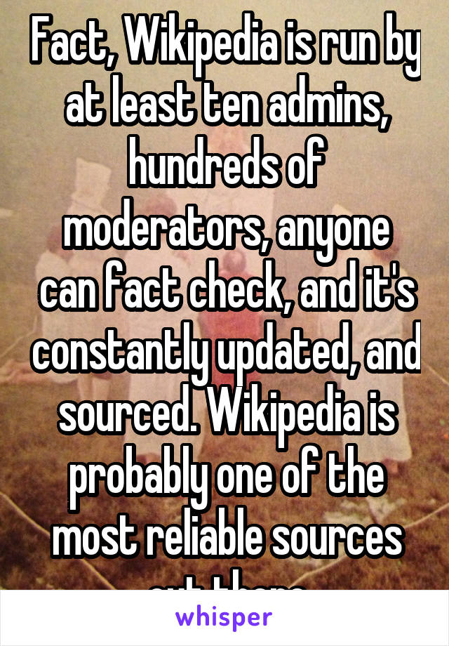 Fact, Wikipedia is run by at least ten admins, hundreds of moderators, anyone can fact check, and it's constantly updated, and sourced. Wikipedia is probably one of the most reliable sources out there