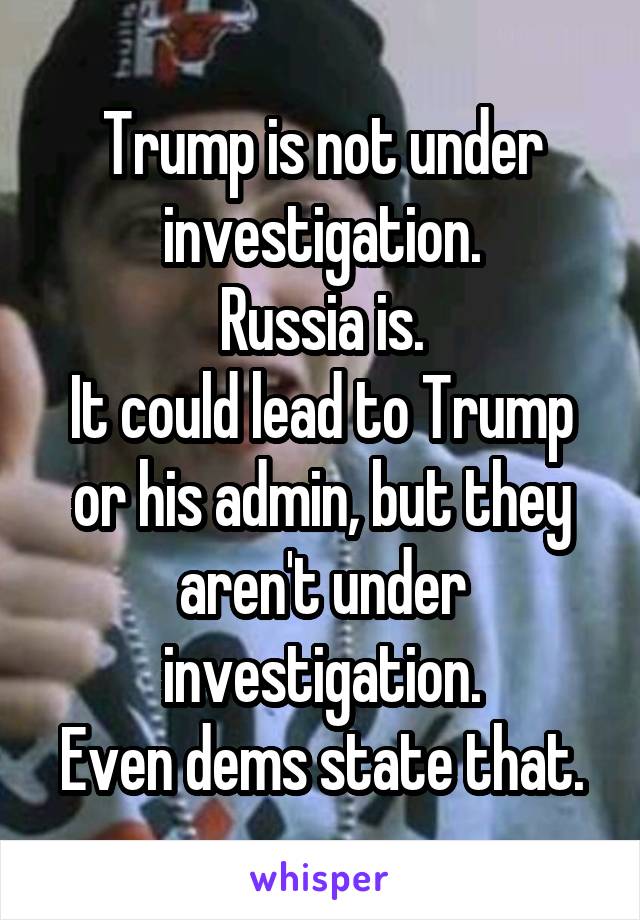 Trump is not under investigation.
Russia is.
It could lead to Trump or his admin, but they aren't under investigation.
Even dems state that.