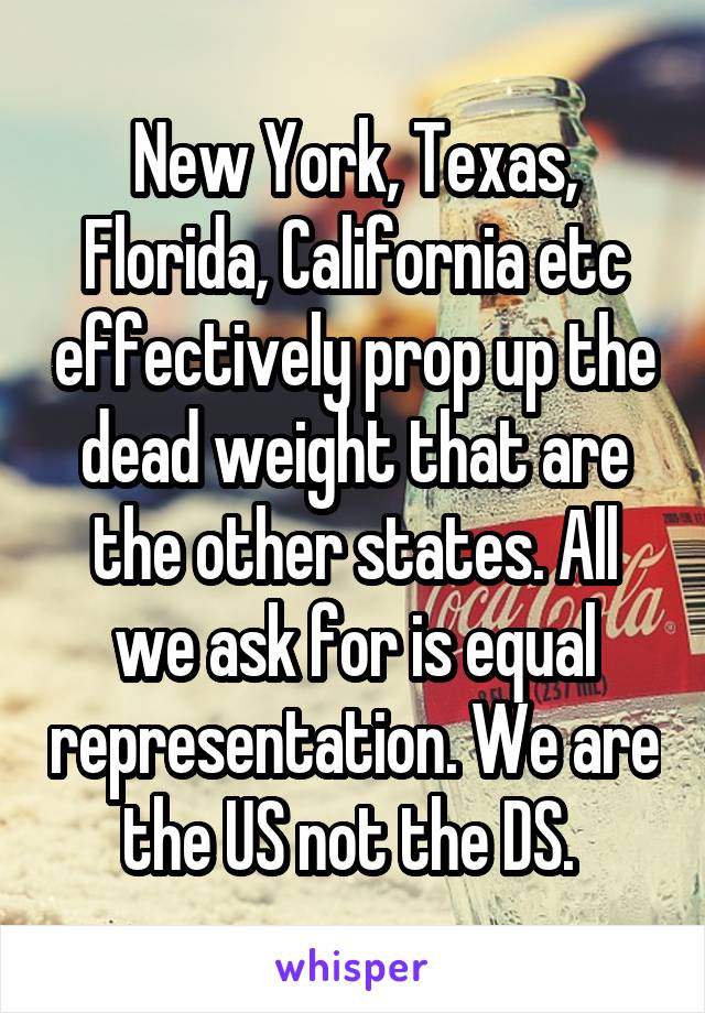 New York, Texas, Florida, California etc effectively prop up the dead weight that are the other states. All we ask for is equal representation. We are the US not the DS. 