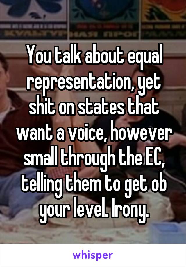 You talk about equal representation, yet shit on states that want a voice, however small through the EC, telling them to get ob your level. Irony.