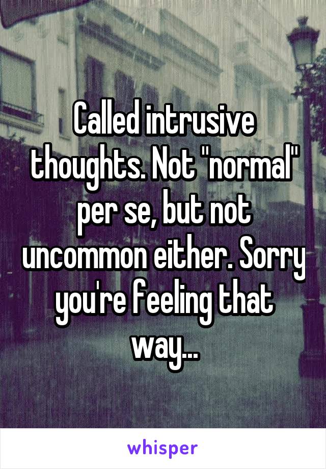 Called intrusive thoughts. Not "normal" per se, but not uncommon either. Sorry you're feeling that way...