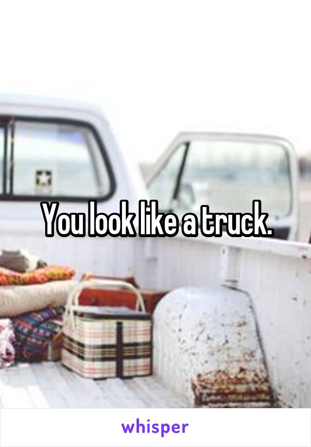 You look like a truck.