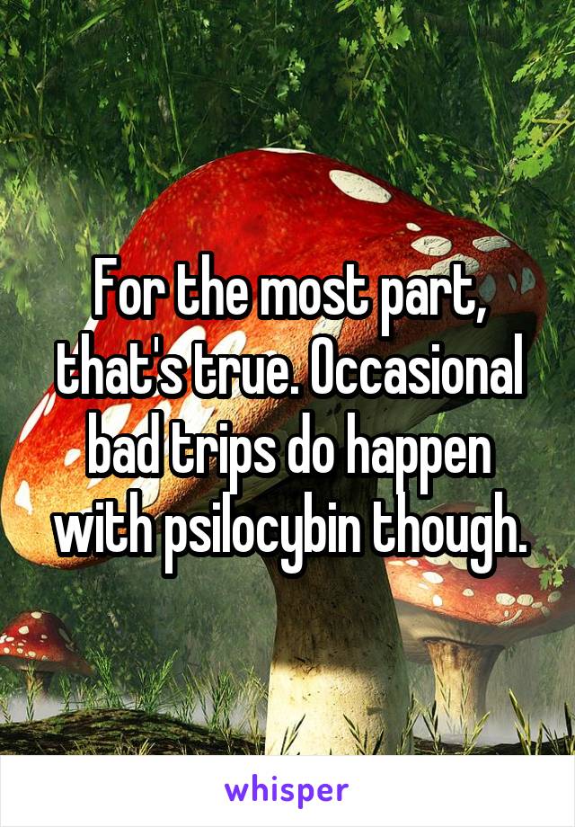 For the most part, that's true. Occasional bad trips do happen with psilocybin though.