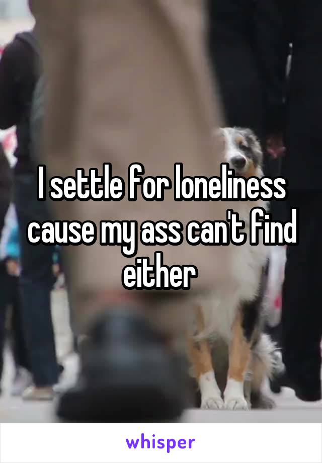 I settle for loneliness cause my ass can't find either 
