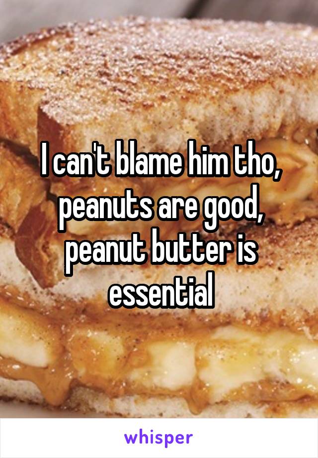 I can't blame him tho, peanuts are good, peanut butter is essential