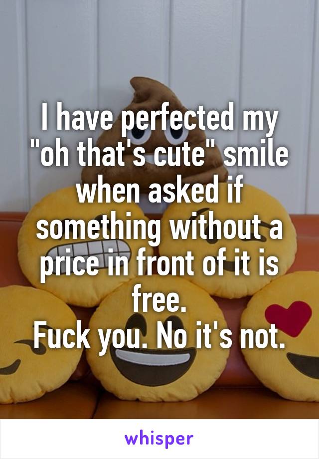 I have perfected my "oh that's cute" smile when asked if something without a price in front of it is free.
Fuck you. No it's not.