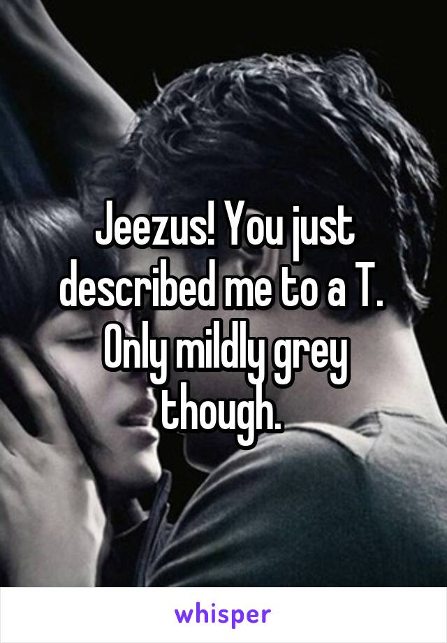 Jeezus! You just described me to a T. 
Only mildly grey though. 