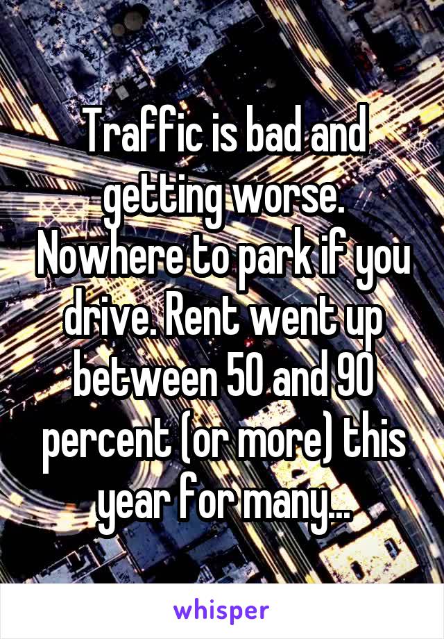 Traffic is bad and getting worse. Nowhere to park if you drive. Rent went up between 50 and 90 percent (or more) this year for many...