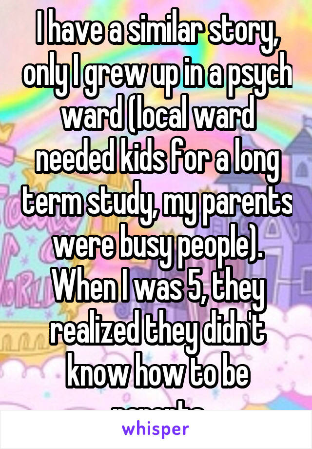 I have a similar story, only I grew up in a psych ward (local ward needed kids for a long term study, my parents were busy people). When I was 5, they realized they didn't know how to be parents