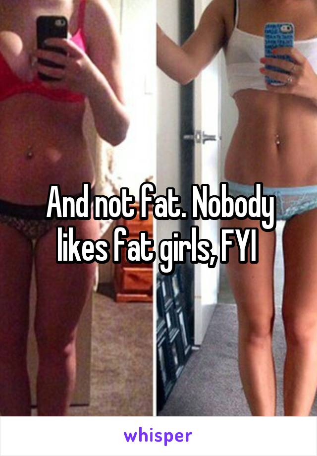 And not fat. Nobody likes fat girls, FYI 