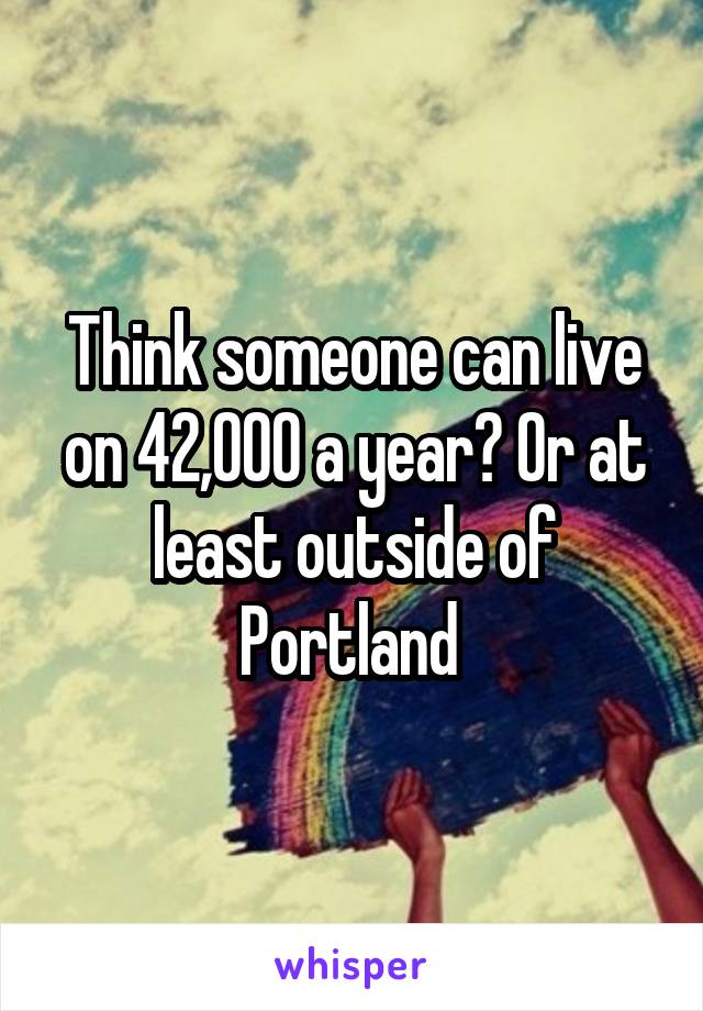 Think someone can live on 42,000 a year? Or at least outside of Portland 