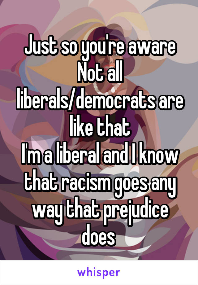 Just so you're aware
Not all liberals/democrats are like that
I'm a liberal and I know that racism goes any way that prejudice does 