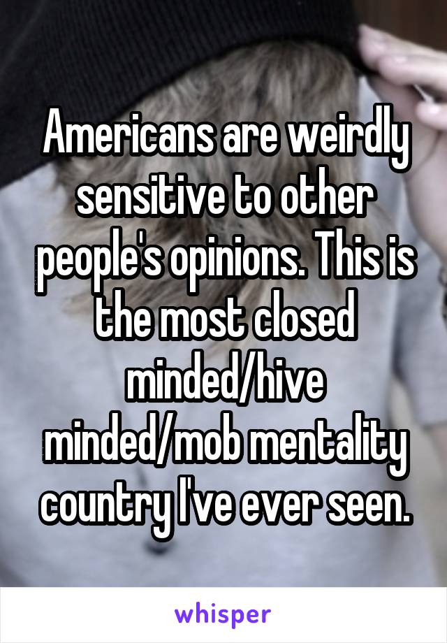Americans are weirdly sensitive to other people's opinions. This is the most closed minded/hive minded/mob mentality country I've ever seen.