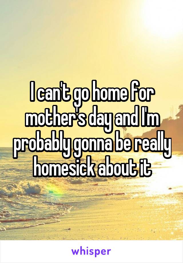 I can't go home for mother's day and I'm probably gonna be really homesick about it