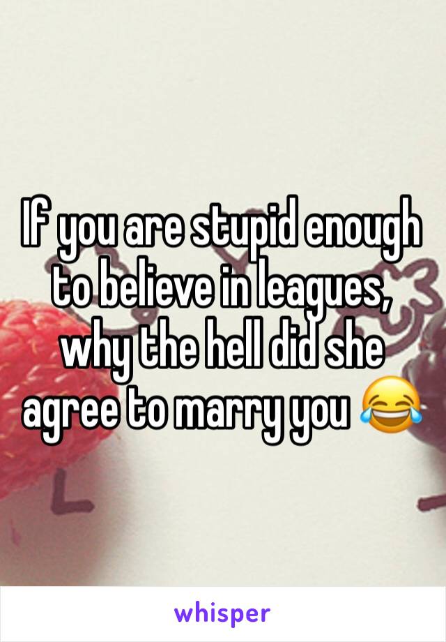 If you are stupid enough to believe in leagues, why the hell did she agree to marry you 😂