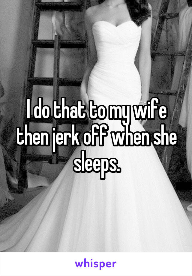 I do that to my wife then jerk off when she sleeps.