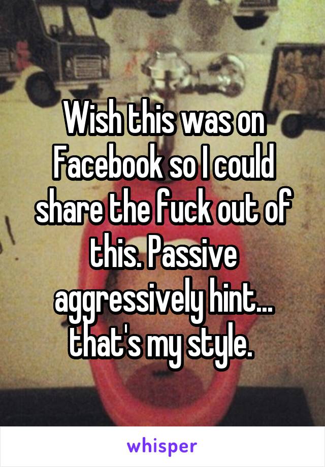 Wish this was on Facebook so I could share the fuck out of this. Passive aggressively hint... that's my style. 