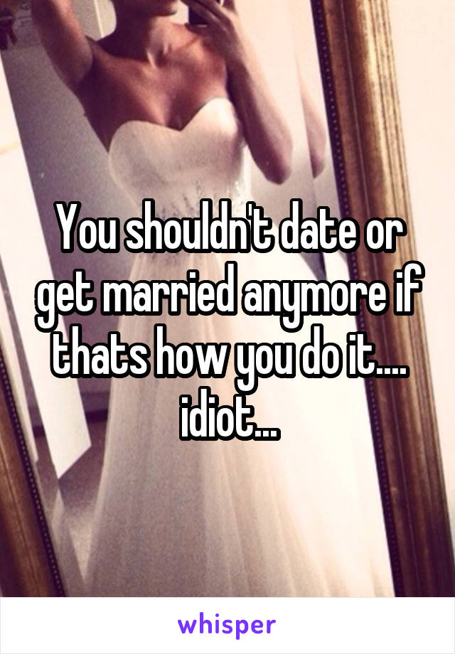 You shouldn't date or get married anymore if thats how you do it.... idiot...