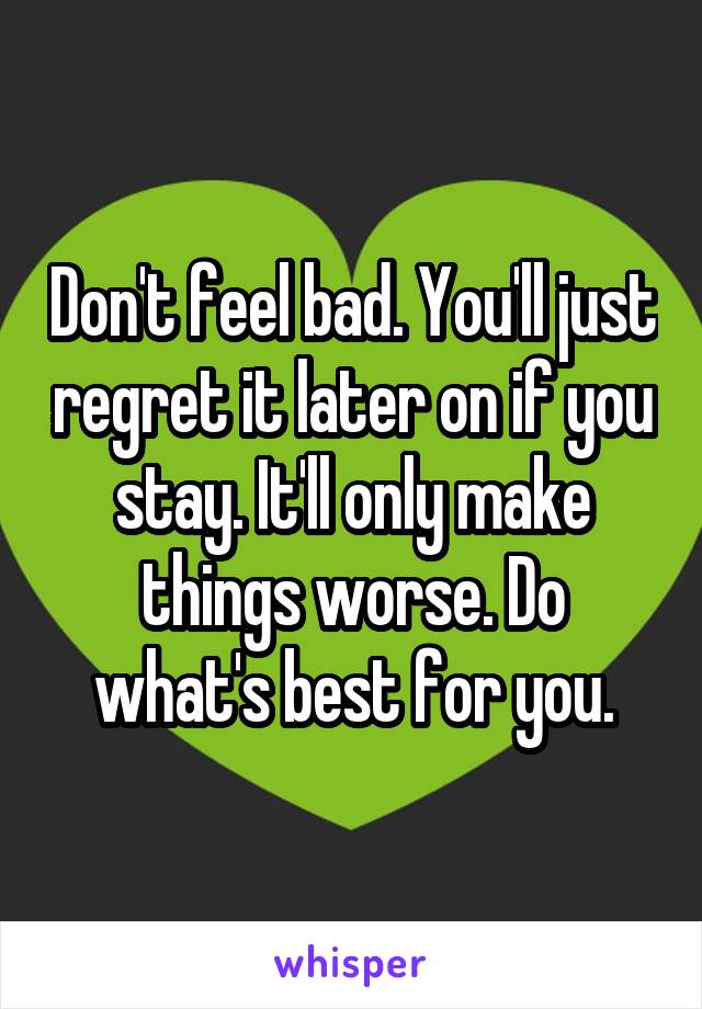 Don't feel bad. You'll just regret it later on if you stay. It'll only make things worse. Do what's best for you.