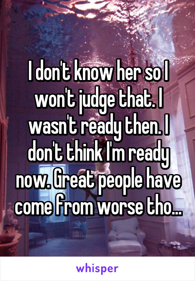 I don't know her so I won't judge that. I wasn't ready then. I don't think I'm ready now. Great people have come from worse tho...