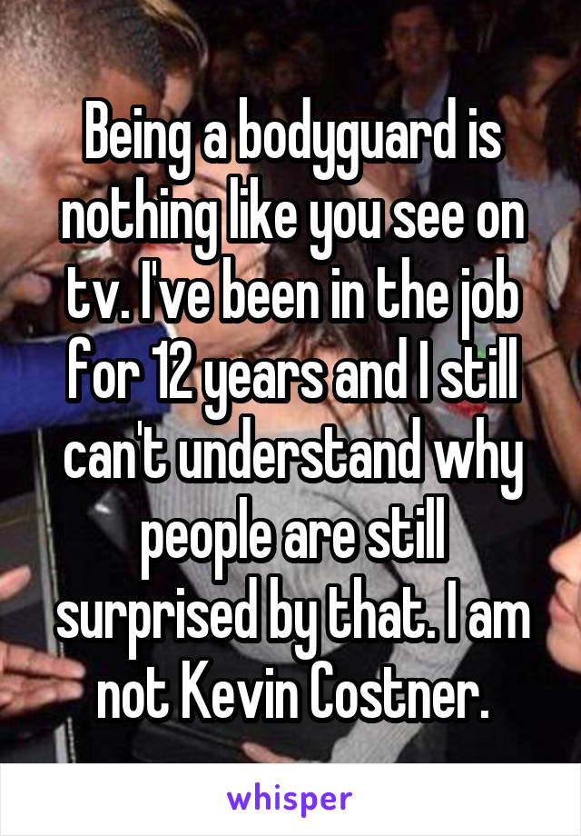 Being a bodyguard is nothing like you see on tv. I've been in the job for 12 years and I still can't understand why people are still surprised by that. I am not Kevin Costner.