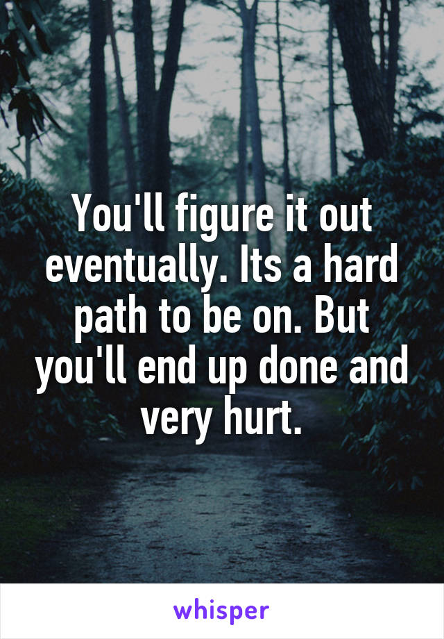 You'll figure it out eventually. Its a hard path to be on. But you'll end up done and very hurt.