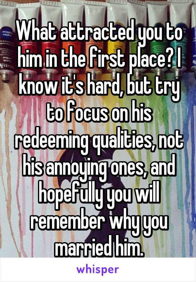 What attracted you to him in the first place? I know it's hard, but try to focus on his redeeming qualities, not his annoying ones, and hopefully you will remember why you married him.