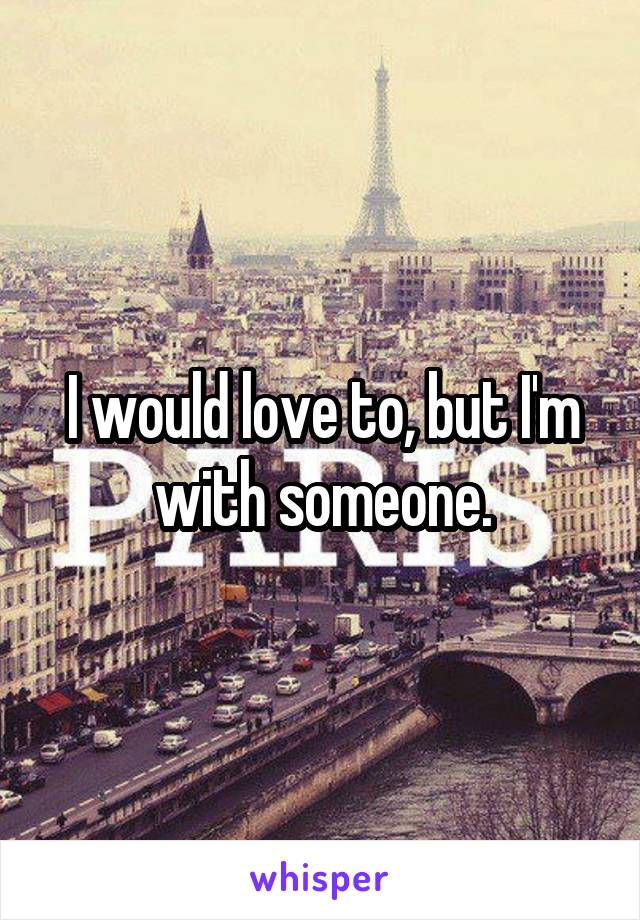 I would love to, but I'm with someone.
