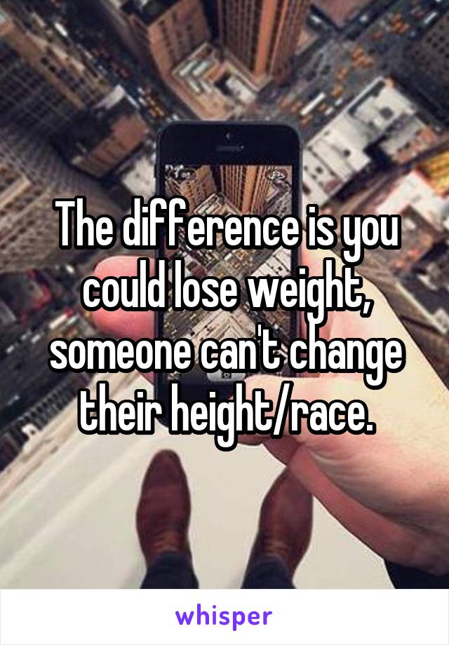 The difference is you could lose weight, someone can't change their height/race.