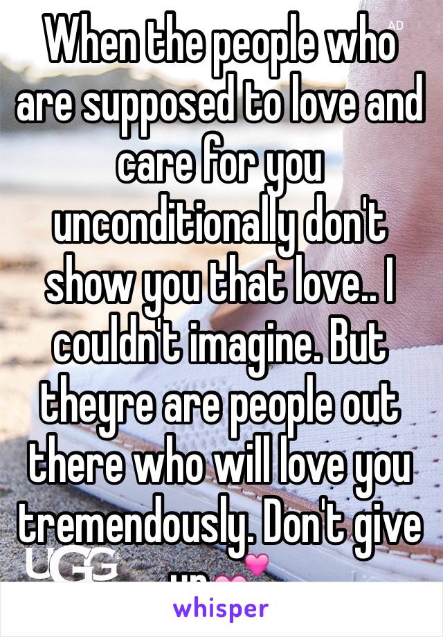 When the people who are supposed to love and care for you unconditionally don't show you that love.. I couldn't imagine. But theyre are people out there who will love you tremendously. Don't give up💕