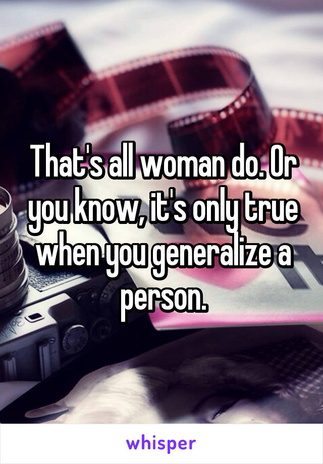 That's all woman do. Or you know, it's only true when you generalize a person.